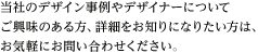 当社のデザイン事例やデザイナーについてご興味のある方、詳細をお知りになりたい方は、お気軽にお問い合わせください。